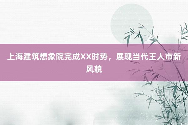 上海建筑想象院完成XX时势，展现当代王人市新风貌