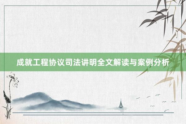 成就工程协议司法讲明全文解读与案例分析