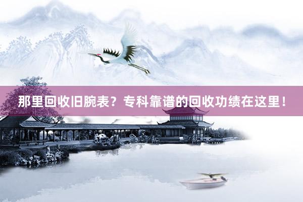 那里回收旧腕表？专科靠谱的回收功绩在这里！