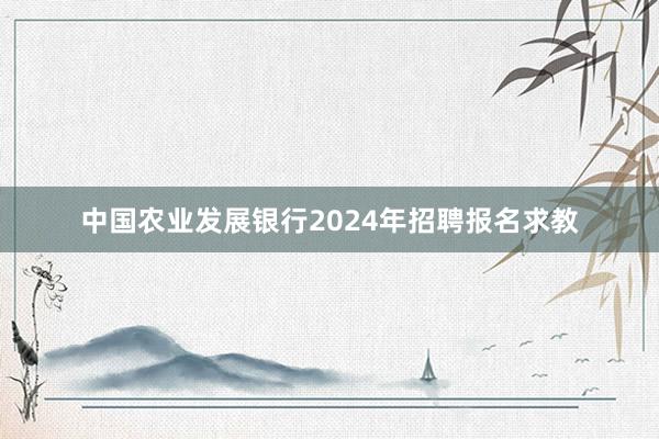 中国农业发展银行2024年招聘报名求教