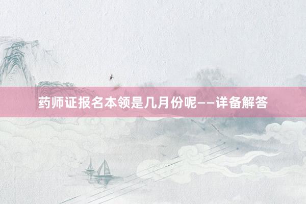 药师证报名本领是几月份呢——详备解答
