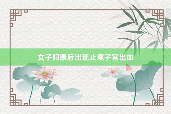 女子阳康后出现止境子宫出血